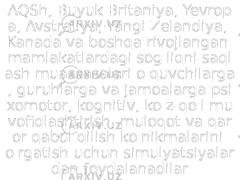 AQSh, Buyuk Britaniya, Yevrop a, Avstraliya, Yangi Zelandiya, Kanada va boshqa rivojlangan mamlakatlardagi sog&#39;liqni saql ash muassasalari o&#39;quvchilarga , guruhlarga va jamoalarga psi xomotor, kognitiv, ko&#39;z-qo&#39;l mu vofiqlashtirish, muloqot va qar or qabul qilish ko&#39;nikmalarini o&#39;rgatish uchun simulyatsiyalar dan foydalanadilar 