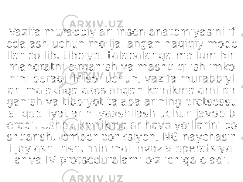 Vazifa murabbiylari inson anatomiyasini if odalash uchun mo&#39;ljallangan haqiqiy mode llar bo&#39;lib, tibbiyot talabalariga ma&#39;lum bir mahoratni o&#39;rganish va mashq qilish imko nini beradi. Misol uchun, vazifa murabbiyl ari malakaga asoslangan ko&#39;nikmalarni o&#39;r ganish va tibbiyot talabalarining protsessu al qobiliyatlarini yaxshilash uchun javob b eradi. Ushbu ko&#39;nikmalar havo yo&#39;llarini bo shqarish, lomber ponksiyon, NG naychasin i joylashtirish, minimal invaziv operatsiyal ar va IV protseduralarni o&#39;z ichiga oladi. 