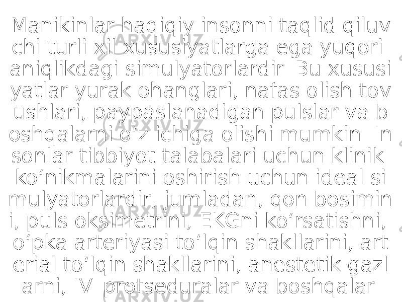 Manikinlar haqiqiy insonni taqlid qiluv chi turli xil xususiyatlarga ega yuqori aniqlikdagi simulyatorlardir. Bu xususi yatlar yurak ohanglari, nafas olish tov ushlari, paypaslanadigan pulslar va b oshqalarni oʻz ichiga olishi mumkin. In sonlar tibbiyot talabalari uchun klinik koʻnikmalarini oshirish uchun ideal si mulyatorlardir, jumladan, qon bosimin i, puls oksimetrini, EKGni koʻrsatishni, oʻpka arteriyasi toʻlqin shakllarini, art erial toʻlqin shakllarini, anestetik gazl arni, IV. protseduralar va boshqalar. 