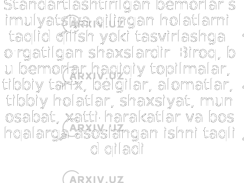 Standartlashtirilgan bemorlar s imulyatsiya qilingan holatlarni taqlid qilish yoki tasvirlashga o&#39;rgatilgan shaxslardir. Biroq, b u bemorlar haqiqiy topilmalar, tibbiy tarix, belgilar, alomatlar, tibbiy holatlar, shaxsiyat, mun osabat, xatti-harakatlar va bos hqalarga asoslangan ishni taqli d qiladi. 