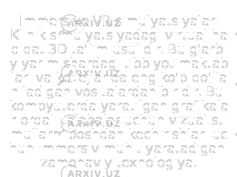 Immersive VR simulyatsiyalari Klinik simulyatsiyadagi virtual ha qiqat 3D ta&#39;lim usulidir. Bu g&#39;arbi y yarim shardagi tibbiyot maktab lari va kollejlarida eng ko&#39;p qo&#39;lla niladigan vositalardan biridir. Bu kompyuterda yaratilgan grafikala r orqali talabalar uchun vizual sti mullarni boshdan kechirishlari uc hun immersiv muhit yaratadigan zamonaviy texnologiya. 