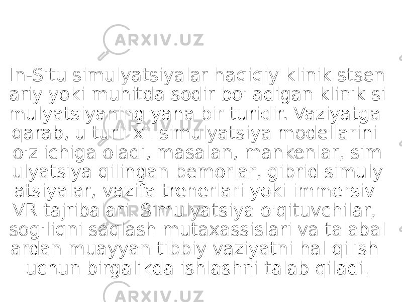 In-Situ simulyatsiyalar haqiqiy klinik stsen ariy yoki muhitda sodir bo&#39;ladigan klinik si mulyatsiyaning yana bir turidir. Vaziyatga qarab, u turli xil simulyatsiya modellarini o&#39;z ichiga oladi, masalan, mankenlar, sim ulyatsiya qilingan bemorlar, gibrid simuly atsiyalar, vazifa trenerlari yoki immersiv VR tajribalari. Simulyatsiya o&#39;qituvchilar, sog&#39;liqni saqlash mutaxassislari va talabal ardan muayyan tibbiy vaziyatni hal qilish uchun birgalikda ishlashni talab qiladi. 