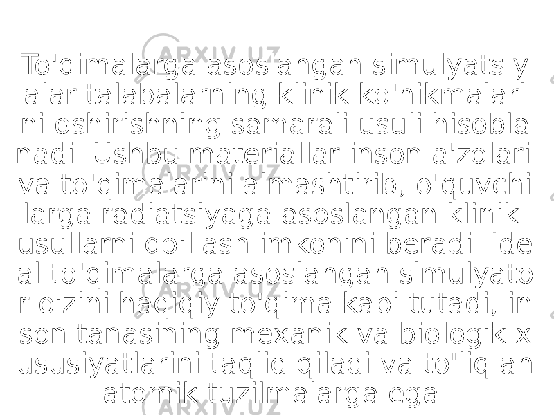 To&#39;qimalarga asoslangan simulyatsiy alar talabalarning klinik ko&#39;nikmalari ni oshirishning samarali usuli hisobla nadi. Ushbu materiallar inson a&#39;zolari va to&#39;qimalarini almashtirib, o&#39;quvchi larga radiatsiyaga asoslangan klinik usullarni qo&#39;llash imkonini beradi. Ide al to&#39;qimalarga asoslangan simulyato r o&#39;zini haqiqiy to&#39;qima kabi tutadi, in son tanasining mexanik va biologik x ususiyatlarini taqlid qiladi va to&#39;liq an atomik tuzilmalarga ega. 