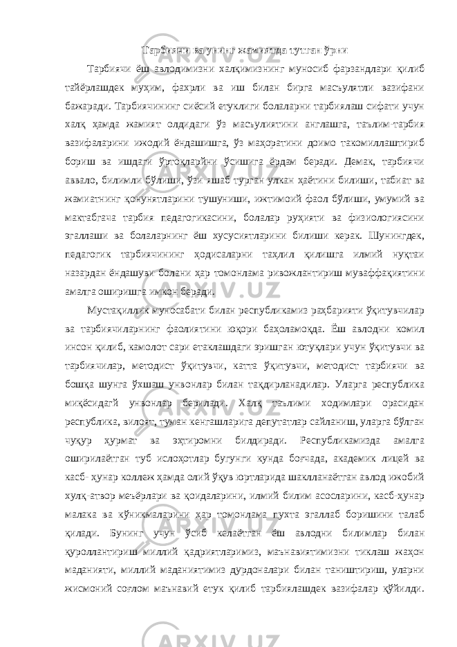 Тарбиячи ва унинг жамиятда тутган ўрни Тарбиячи ёш авлодимизни халқимизнинг муносиб фарзандлари қилиб тайёрлашдек муҳим, фахрли ва иш билан бирга масъулятли вазифани бажаради. Тарбиячининг сиёсий етуклиги болаларни тарбиялаш сифати учун халқ ҳамда жамият олдидаги ўз масъулиятини англашга, таълим-тарбия вазифаларини ижодий ёндашишга, ўз маҳоратини доимо такомиллаштириб бориш ва ишдаги ўртоқларйни ўсишига ёрдам беради. Демак, тарбиячи аввало, билимли бўлиши, ўзи яшаб турган улкан ҳаётини билиши, табиат ва жамиатнинг қонунятларини тушуниши, ижтимоий фаол бўлиши, умумий ва мактабгача тарбия педагогикасини, болалар руҳияти ва физиологиясини эгаллаши ва болаларнинг ёш хусусиятларини билиши керак. Шунингдек, педагогик тарбиячининг ҳодисаларни таҳлил қилишга илмий нуқтаи назардан ёндашуви болани ҳар томонлама ривожлантириш муваффақиятини амалга оширишга имкон беради. Мустақиллик муносабати билан республикамиз раҳбарияти ўқитувчилар ва тарбиячиларнинг фаолиятини юқори баҳоламоқда. Ёш авлодни комил инсон қилиб, камолот сари етаклашдаги эришган ютуқлари учун ўқитувчи ва тарбиячилар, методист ўқитувчи, катта ўқитувчи, методист тарбиячи ва бошқа шунга ўхшаш унвонлар билан тақдирланадилар. Уларга республика миқёсидагй унвонлар берилади. Халқ таълими ходимлари орасидан республика, вилоят, туман кенгашларига депутатлар сайланиш, уларга бўлган чуқур ҳурмат ва эҳтиромни билдиради. Республикамизда амалга оширилаётган туб ислоҳотлар бугунги кунда боғчада, академик лицей ва касб- ҳунар коллеж ҳамда олий ўқув юртларида шаклланаётган авлод ижобий хулқ-атвор меъёрлари ва қоидаларини, илмий билим асосларини, касб-ҳунар малака ва кўникмаларини ҳар томонлама пухта эгаллаб боришини талаб қилади. Бунинг учун ўсиб келаётган ёш авлодни билимлар билан қуроллантириш миллий қадриятларимиз, маънавиятимизни тиклаш жаҳон маданияти, миллий маданиятимиз дурдоналари билан таништириш, уларни жисмоний соғлом маънавий етук қилиб тарбиялашдек вазифалар қўйилди. 