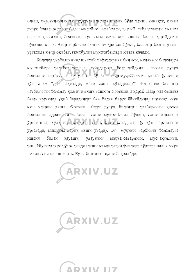 олиш, хурсандчилик ва хафагарчилигига шерик бўла олиш, айниқса, кичик гуруҳ болаларига нисбатан мулойим эътиборли, қатьий, сабр тоқатли юмшоқ озгина ҳазилкаш, боланинг куч имкониятларига ишонч билан қарайдиган бўлиши керак. Агар тарбиячи болага меҳрибон бўлса, болалар билан унинг ўртасида меҳр-оқибат, ғамхўрлик муносабатлари юзага келади. Болалар тарбиясининг шахсий сифатларини билими, малакаси болаларга муносабати талабчанлигини қуйидагича белгилайдилар, кичик гуруҳ болалари тарбиячининг уларга бўлган меҳр-муҳаббатига қараб (у мени қўзичоғим “деб чақиради, мани яхши кўрадилар”) 4-5 ёшли болалар тарбиячини болалар ҳаётини яхши ташкил этилишига қараб «Наргиза опамиз бизга эртаклар ўқиб берадилар” биз билан бирга ўйнайдилар шунинг учун мен уларни яхши кўраман. Катта гуруҳ болалари тарбиячини ҳамма болаларга адолатлилик билан яхши муносабатда бўлиш, яхши ишларни ўргатишга, хулқига, ахлоқига қараб баҳо берадилар (у кўп нарсаларни ўргатади, машғулотларни яхши ўтади). Энг муҳими тарбиячи болаларга ишонч билан қараши, уларнинг меҳнатсеварлиги, мустақиллиги, ташаббускорлиги тўғри такдирлаши ва мустақил фаолият кўрсатишлари учун имконият яратиш керак. Буни болалар юқори баҳолайди. 