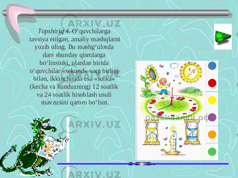 Т opshiriq 4. O‘quvchilarga tavsiya etilgan, amaliy mashqlarni yozib oling. Bu mashg‘ulotda dars shunday qismlarga bo‘linsinki, ulardan birida o‘quvchilar «sekund» vaqt birligi bilan, ikkinchisida esa «sutka» (kecha va kunduzning) 12 soatlik va 24 soatlik hisoblash usuli mavzusini qamro bo‘lsin. 