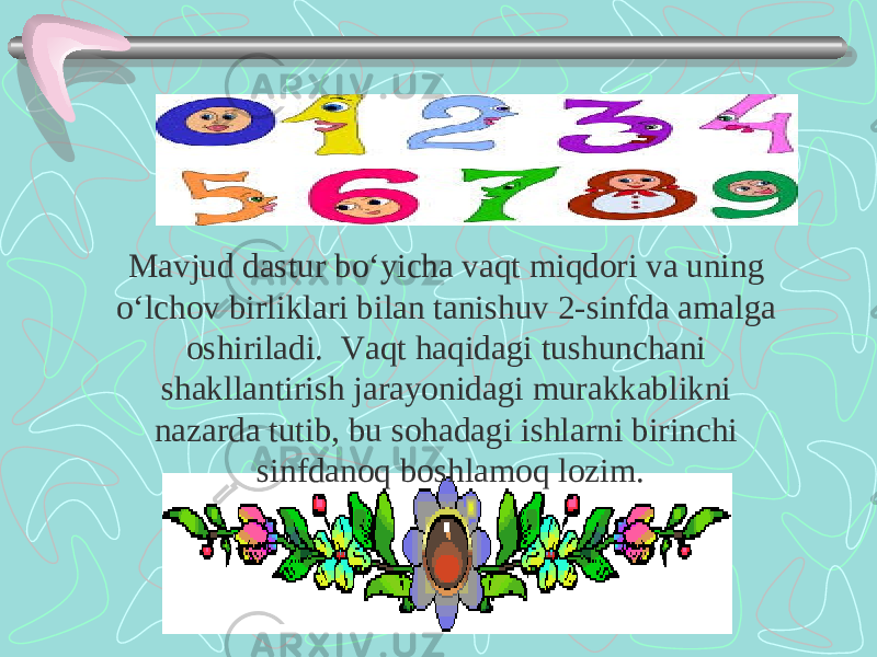 Mavjud dastur bo‘yicha vaqt miqdori va uning o‘lchov birliklari bilan tanishuv 2-sinfda amalga oshiriladi. Vaqt haqidagi tushunchani shakllantirish jarayonidagi murakkablikni nazarda tutib, bu sohadagi ishlarni birinchi sinfdanoq boshlamoq lozim. 