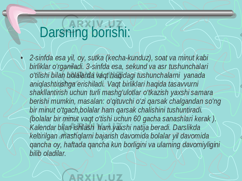 Darsning borishi: • 2-sinfda esa yil, oy, sutka (kecha-kunduz), soat va minut kabi birliklar o‘rganiladi. 3-sinfda esa, sekund va asr tushunchalari o‘tilishi bilan bolalarda vaqt haqidagi tushunchalarni yanada aniqlashtirishga erishiladi. Vaqt birliklari haqida tasavvurni shakllantirish uchun turli mashg‘ulotlar o‘tkazish yaxshi samara berishi mumkin, masalan: o‘qituvchi o‘zi qarsak chalgandan so‘ng bir minut o‘tgach,bolalar ham qarsak chalishini tushuntiradi. (bolalar bir minut vaqt o‘tishi uchun 60 gacha sanashlari kerak ). Kalendar bilan ishlash ham yaxshi natija beradi. Darslikda keltirilgan mashqlarni bajarish davomida bolalar yil davomida qancha oy, haftada qancha kun borligini va ularning davomiyligini bilib oladilar. 