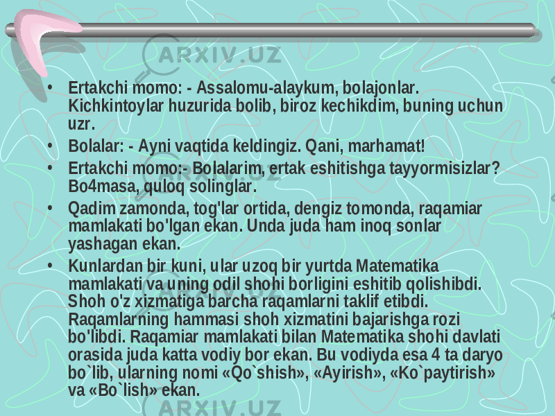 • Ertakchi momo: - Assalomu-alaykum, bolajonlar. Kichkintoylar huzurida bolib, biroz kechikdim, buning uchun uzr. • Bolalar: - Ayni vaqtida keldingiz. Qani, marhamat! • Ertakchi momo:- Bolalarim, ertak eshitishga tayyormisizlar? Bo4masa, quloq solinglar. • Qadim zamonda, tog&#39;lar ortida, dengiz tomonda, raqamiar mamlakati bo&#39;lgan ekan. Unda juda ham inoq sonlar yashagan ekan. • Kunlardan bir kuni, ular uzoq bir yurtda Matematika mamlakati va uning odil shohi borligini eshitib qolishibdi. Shoh o&#39;z xizmatiga barcha raqamlarni taklif etibdi. Raqamlarning hammasi shoh xizmatini bajarishga rozi bo&#39;libdi. Raqamiar mamlakati bilan Matematika shohi davlati orasida juda katta vodiy bor ekan. Bu vodiyda esa 4 ta daryo bo`lib, ularning nomi «Qo`shish», «Ayirish», «Ko`paytirish» va «Bo`lish» ekan. 