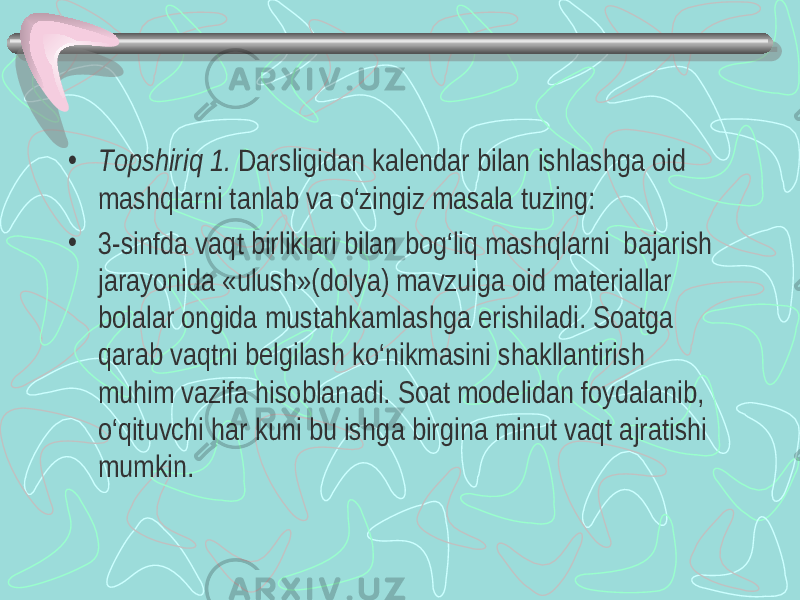 • Т opshiriq 1. Darsligidan kalendar bilan ishlashga oid mashqlarni tanlab va o‘zingiz masala tuzing: • 3-sinfda vaqt birliklari bilan bog‘liq mashqlarni bajarish jarayonida «ulush»(dolya) mavzuiga oid materiallar bolalar ongida mustahkamlashga erishiladi. Soatga qarab vaqtni belgilash ko‘nikmasini shakllantirish muhim vazifa hisoblanadi. Soat modelidan foydalanib, o‘qituvchi har kuni bu ishga birgina minut vaqt ajratishi mumkin. 