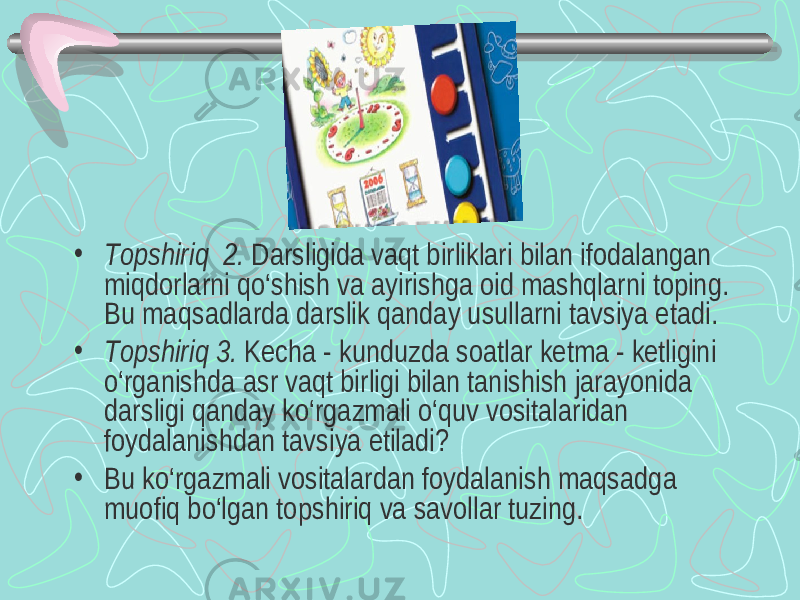 • Т opshiriq 2. Darsligida vaqt birliklari bilan ifodalangan miqdorlarni qo‘shish va ayirishga oid mashqlarni toping. Bu maqsadlarda darslik qanday usullarni tavsiya etadi. • Т opshiriq 3. Kecha - kunduzda soatlar ketma - ketligini o‘rganishda asr vaqt birligi bilan tanishish jarayonida darsligi qanday ko‘rgazmali o‘quv vositalaridan foydalanishdan tavsiya etiladi? • Bu ko‘rgazmali vositalardan foydalanish maqsadga muofiq bo‘lgan topshiriq va savollar tuzing. 