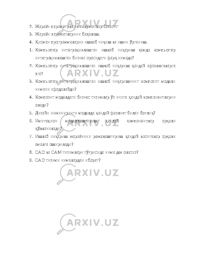 2. Жараён параметрлар маълумотлар базаси. 3. Жараён харажатларини баҳолаш. 4. Қ исман программаларни ишлаб чиқиш ва ишни ўрганиш. 1. Компьютер интеграциялашган ишлаб чиқариш ҳамда компьютер интеграциялашган бизнес орасидаги фарқ нимада? 2. Компьютер интеграциялашган ишлаб чиқариш қ андай афзалликларга эга? 3. Компьютер интеграциялашган ишлаб чиқаришнинг композит модели нимани ифодалайди? 4. Композит моделдаги бизнес тизимлар ўз ичига қ андай компонентларни олади? 5. Дизайн инжиниринги моделда қ андай фаолият билан боғлиқ? 6. Имитацион моделлаштириш қ андай компонентлар орқали қўлланилади? 7. Ишлаб чиқариш жараёнини режалаштириш қ андай воситалар орқали амалга оширилади? 8. CAD ва CAM тизимлари тўғрисида нима дея оласиз? 9. CAD тизими нималардан иборат? 