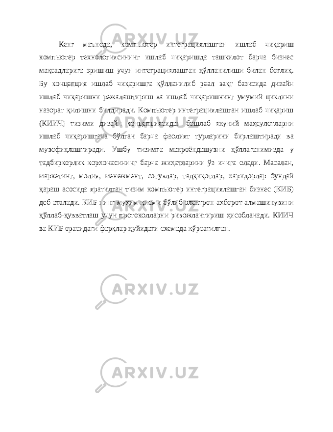 Кенг маънода, компьютер интеграциялашган ишлаб чиқариш компьютер технологиясининг ишлаб чиқаришда ташкилот барча бизнес мақсадларига эришиш учун интеграциялашган қўлланилиши билан боғлиқ. Бу концепция ишлаб чиқаришга қўлланилиб реал вақт базисида дизайн ишлаб чиқаришни режалаштириш ва ишлаб чиқаришнинг умумий циклини назорат қилишни билдиради. Компьютер интеграциялашган ишлаб чиқариш (КИИЧ) тизими дизайн концепциясидан бошлаб якуний маҳсулотларни ишлаб чиқаришгача бўлган барча фаолият турларини бирлаштиради ва мувофиқлаштиради. Ушбу тизимга макроёндашувни қўллаганимизда у тадбиркорлик корхонасининг барча жиҳатларини ўз ичига олади. Масалан, маркетинг, молия, менежмент, сотувлар, тадқиқотлар, харидорлар бундай қараш асосида яратилган тизим компьютер интеграциялашган бизнес (КИБ) деб аталади. КИБ нинг муҳим қисми бўлиб электрон ахборот алмашинувини қўллаб-қувватлаш учун протоколларни ривожлантириш ҳисобланади. КИИЧ ва КИБ орасидаги фарқлар қуйидаги схемада кўрсатилган. 