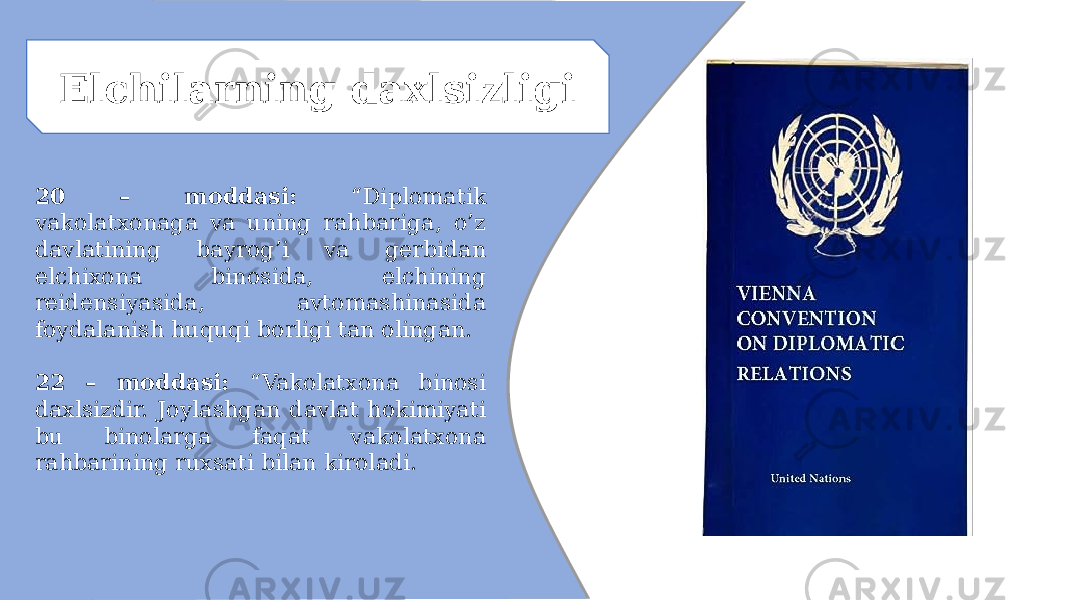 Elchilarning daxlsizligi 20 – moddasi: “Diplomatik vakolatxonaga va uning rahbariga, o’z davlatining bayrog’i va gerbidan elchixona binosida, elchining reidensiyasida, avtomashinasida foydalanish huquqi borligi tan olingan. 22 – moddasi: “Vakolatxona binosi daxlsizdir. Joylashgan davlat hokimiyati bu binolarga faqat vakolatxona rahbarining ruxsati bilan kiroladi. 