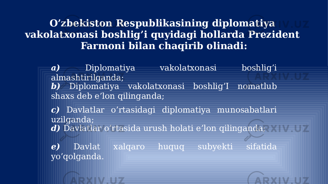 O’zbekiston Respublikasining diplomatiya vakolatxonasi boshlig’i quyidagi hollarda Prezident Farmoni bilan chaqirib olinadi: a) Diplomatiya vakolatxonasi boshlig’i almashtirilganda; b) Diplomatiya vakolatxonasi boshlig’I nomatlub shaxs deb e’lon qilinganda; c) Davlatlar o’rtasidagi diplomatiya munosabatlari uzilganda; d) Davlatlar o’rtasida urush holati e’lon qilinganda; e) Davlat xalqaro huquq subyekti sifatida yo’qolganda. 