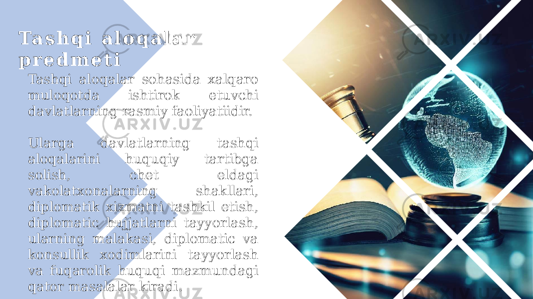 Ta s h q i a l o q a l a r p r e d m e t i Tashqi aloqalar sohasida xalqaro muloqotda ishtirok etuvchi davlatlarning rasmiy faoliyatiidir. Ularga davlatlarning tashqi aloqalarini huquqiy tartibga solish, chet eldagi vakolatxonalarning shakllari, diplomatik xizmatni tashkil etish, diplomatic hujjatlarni tayyorlash, ularning malakasi, diplomatic va konsullik xodimlarini tayyorlash va fuqarolik huquqi mazmundagi qator masalalar kiradi. 