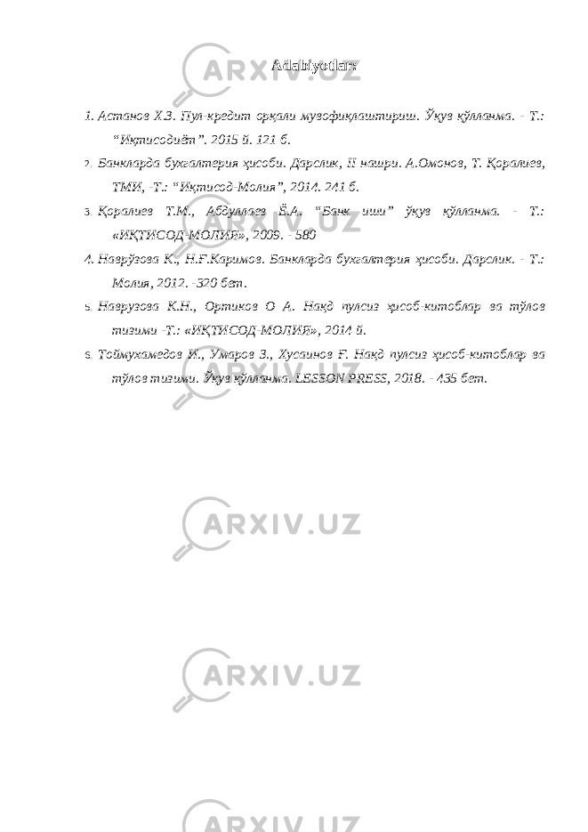 Adabiyotlar: 1. Астанов Х.З. Пул-кредит орқали мувофиқлаштириш. Ўқув қўлланма. - Т.: “Иқтисодиёт”. 2015 й. 121 б. 2. Банкларда бухгалтерия ҳисоби. Дарслик, II нашри. А.Омонов, Т. Қоралиев, ТМИ, -Т.: “Иқтисод-Молия”, 2014. 241 б. 3. Қоралиев Т.М., Абдуллаев Ё.А. “Банк иши” ўқув қўлланма. - Т.: « ИҚТИСОД-МОЛИЯ » , 2009. - 580 4. Наврўзова К., Н.Ғ.Каримов. Банкларда бухгалтерия ҳисоби. Дарслик. - Т.: Молия, 2012. -320 бет. 5. Наврузова К.Н., Ортиков О А. Нақд пулсиз ҳисоб-китоблар ва тўлов тизими -Т.: « ИҚТИСОД-МОЛИЯ » , 2014 й. 6. Тоймухамедов И., Умаров З., Хусаинов Ғ. Нақд пулсиз ҳисоб-китоблар ва тўлов тизими. Ўқув қўлланма. LESON PRES , 2018. - 435 бет. 