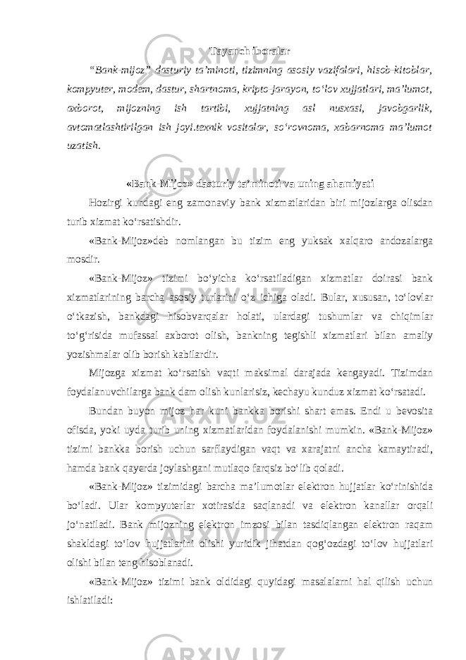 Tayanch iboralar “Bank-mijoz” dasturiy ta’minoti, tizimning asosiy vazifalari, hisob-kitoblar, kompyuter, modem, dastur, shartnoma, kripto-jarayon, to‘lov xujjatlari, ma’lumot, axborot, mijozning ish tartibi, xujjatning asl nusxasi, javobgarlik, avtomatlashtirilgan ish joyi.texnik vositalar, so‘rovnoma, xabarnoma ma’lumot uzatish. «Bank-Mijoz» dasturiy ta’minoti va uning ahamiyati Hozirgi kundagi eng zamonaviy bank xizmatlaridan biri mijozlarga olisdan turib xizmat ko‘rsatishdir. «Bank-Mijoz»deb nomlangan bu tizim eng yuksak xalqaro andozalarga mosdir. «Bank-Mijoz» tizimi bo‘yicha ko‘rsatiladigan xizmatlar doirasi bank xizmatlarining barcha asosiy turlarini o‘z ichiga oladi. Bular, xususan, to‘lovlar o‘tkazish, bankdagi hisobvarqalar holati, ulardagi tushumlar va chiqimlar to‘g‘risida mufassal axborot olish, bankning tegishli xizmatlari bilan amaliy yozishmalar olib borish kabilardir. Mijozga xizmat ko‘rsatish vaqti maksimal darajada kengayadi. Tizimdan foydalanuvchilarga bank dam olish kunlarisiz, kechayu kunduz xizmat ko‘rsatadi. Bundan buyon mijoz har kuni bankka borishi shart emas. Endi u bevosita ofisda, yoki uyda turib uning xizmatlaridan foydalanishi mumkin. «Bank-Mijoz» tizimi bankka borish uchun sarflaydigan vaqt va xarajatni ancha kamaytiradi, hamda bank qayerda joylashgani mutlaqo farqsiz bo‘lib qoladi. «Bank-Mijoz» tizimidagi barcha ma’lumotlar elektron hujjatlar ko‘rinishida bo‘ladi. Ular kompyuterlar xotirasida saqlanadi va elektron kanallar orqali jo‘natiladi. Bank mijozning elektron imzosi bilan tasdiqlangan elektron raqam shakldagi to‘lov hujjatlarini olishi yuridik jihatdan qog‘ozdagi to‘lov hujjatlari olishi bilan teng hisoblanadi. «Bank-Mijoz» tizimi bank oldidagi quyidagi masalalarni hal qilish uchun ishlatiladi: 