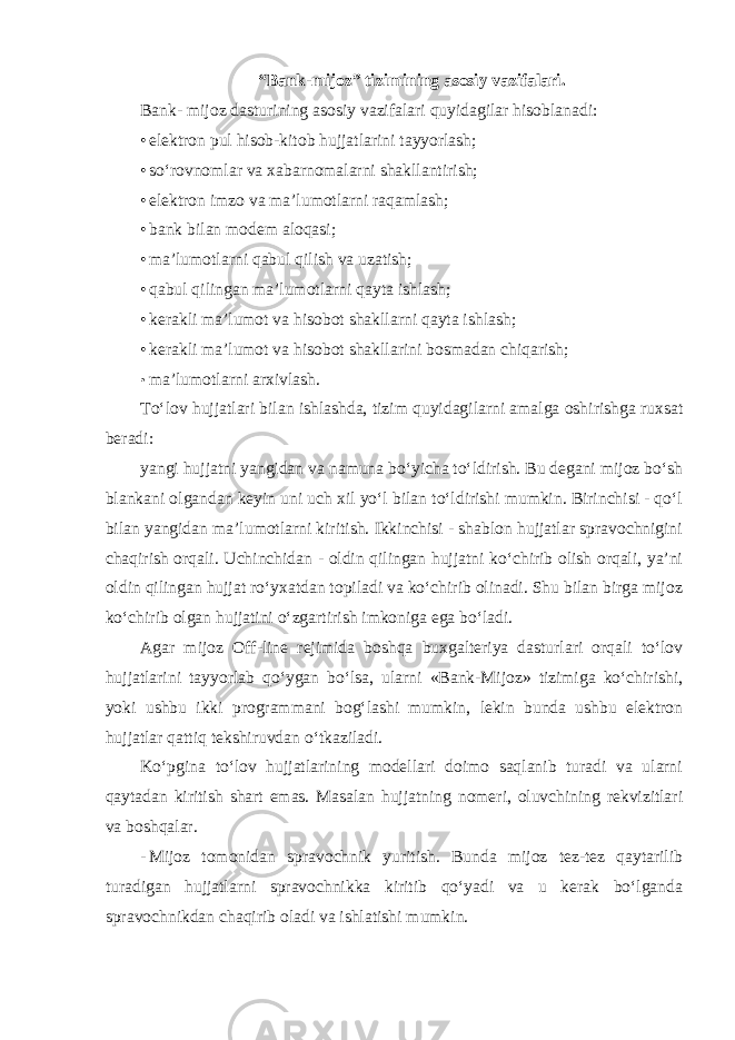 “Bank-mijoz” tizimining asosiy vazifalari. Bank- mijoz dasturining asosiy vazifalari quyidagilar hisoblanadi: • elektron pul hisob-kitob hujjatlarini tayyorlash; • so‘rovnomlar va xabarnomalarni shakllantirish; • elektron imzo va ma’lumotlarni raqamlash; • bank bilan modem aloqasi; • ma’lumotlarni qabul qilish va uzatish; • qabul qilingan ma’lumotlarni qayta ishlash; • kerakli ma’lumot va hisobot shakllarni qayta ishlash; • kerakli ma’lumot va hisobot shakllarini bosmadan chiqarish; • ma’lumotlarni arxivlash . To‘lov hujjatlari bilan ishlashda, tizim quyidagilarni amalga oshirishga ruxsat beradi: yangi hujjatni yangidan va namuna bo‘yicha to‘ldirish. Bu degani mijoz bo‘sh blankani olgandan keyin uni uch xil yo‘l bilan to‘ldirishi mumkin. Birinchisi - qo‘l bilan yangidan ma’lumotlarni kiritish. Ikkinchisi - shablon hujjatlar spravochnigini chaqirish orqali. Uchinchidan - oldin qilingan hujjatni ko‘chirib olish orqali, ya’ni oldin qilingan hujjat ro‘yxatdan topiladi va ko‘chirib olinadi. Shu bilan birga mijoz ko‘chirib olgan hujjatini o‘zgartirish imkoniga ega bo‘ladi. Agar mijoz Off-line rejimida boshqa buxgalteriya dasturlari orqali to‘lov hujjatlarini tayyorlab qo‘ygan bo‘lsa, ularni «Bank-Mijoz» tizimiga ko‘chirishi, yoki ushbu ikki programmani bog‘lashi mumkin, lekin bunda ushbu elektron hujjatlar qattiq tekshiruvdan o‘tkaziladi. Ko‘pgina to‘lov hujjatlarining modellari doimo saqlanib turadi va ularni qaytadan kiritish shart emas. Masalan hujjatning nomeri, oluvchining rekvizitlari va boshqalar. - Mijoz tomonidan spravochnik yuritish. Bunda mijoz tez-tez qaytarilib turadigan hujjatlarni spravochnikka kiritib qo‘yadi va u kerak bo‘lganda spravochnikdan chaqirib oladi va ishlatishi mumkin. 