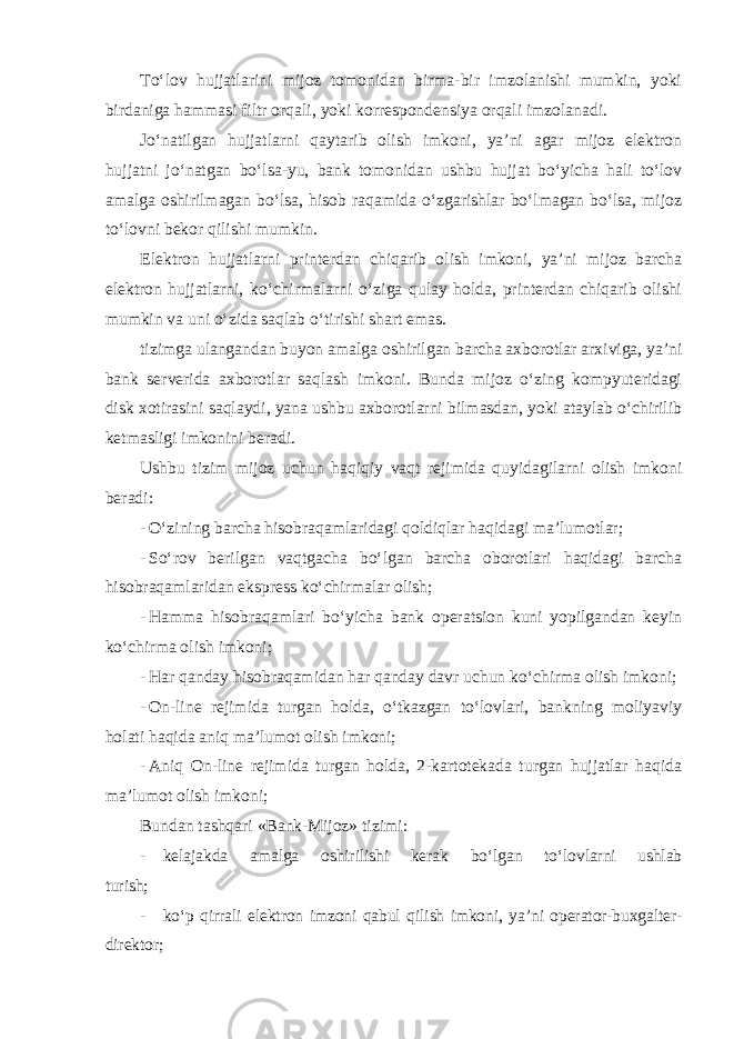 To‘lov hujjatlarini mijoz tomonidan birma-bir imzolanishi mumkin, yoki birdaniga hammasi filtr orqali, yoki korrespondensiya orqali imzolanadi. Jo‘natilgan hujjatlarni qaytarib olish imkoni, ya’ni agar mijoz elektron hujjatni jo‘natgan bo‘lsa-yu, bank tomonidan ushbu hujjat bo‘yicha hali to‘lov amalga oshirilmagan bo‘lsa, hisob raqamida o‘zgarishlar bo‘lmagan bo‘lsa, mijoz to‘lovni bekor qilishi mumkin. Elektron hujjatlarni printerdan chiqarib olish imkoni, ya’ni mijoz barcha elektron hujjatlarni, ko‘chirmalarni o‘ziga qulay holda, printerdan chiqarib olishi mumkin va uni o‘zida saqlab o‘tirishi shart emas. tizimga ulangandan buyon amalga oshirilgan barcha axborotlar arxiviga, ya’ni bank serverida axborotlar saqlash imkoni. Bunda mijoz o‘zing kompyuteridagi disk xotirasini saqlaydi, yana ushbu axborotlarni bilmasdan, yoki ataylab o‘chirilib ketmasligi imkonini beradi. Ushbu tizim mijoz uchun haqiqiy vaqt rejimida quyidagilarni olish imkoni beradi: - O‘zining barcha hisobraqamlaridagi qoldiqlar haqidagi ma’lumotlar; - So‘rov berilgan vaqtgacha bo‘lgan barcha oborotlari haqidagi barcha hisobraqamlaridan ekspress ko‘chirmalar olish; - Hamma hisobraqamlari bo‘yicha bank operatsion kuni yopilgandan keyin ko‘chirma olish imkoni; - Har qanday hisobraqamidan har qanday davr uchun ko‘chirma olish imkoni; - On-line rejimida turgan holda, o‘tkazgan to‘lovlari, bankning moliyaviy holati haqida aniq ma’lumot olish imkoni; - Aniq On-line rejimida turgan holda, 2-kartotekada turgan hujjatlar haqida ma’lumot olish imkoni; Bundan tashqari «Bank-Mijoz» tizimi : - kelajakda amalga oshirilishi kerak bo‘lgan to‘lovlarni ushlab turish; - ko‘p qirrali elektron imzoni qabul qilish imkoni, ya’ni operator-buxgalter- direktor; 