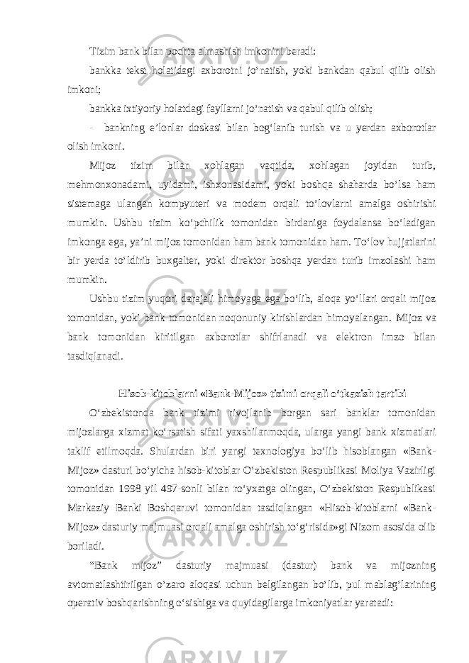 Tizim bank bilan pochta almashish imkonini beradi: bankka tekst holatidagi axborotni jo‘natish, yoki bankdan qabul qilib olish imkoni; bankka ixtiyoriy holatdagi fayllarni jo‘natish va qabul qilib olish; - bankning e’lonlar doskasi bilan bog‘lanib turish va u yerdan axborotlar olish imkoni . Mijoz tizim bilan xohlagan vaqtida, xohlagan joyidan turib, mehmonxonadami, uyidami, ishxonasidami, yoki boshqa shaharda bo‘lsa ham sistemaga ulangan kompyuteri va modem orqali to‘lovlarni amalga oshirishi mumkin. Ushbu tizim ko‘pchilik tomonidan birdaniga foydalansa bo‘ladigan imkonga ega, ya’ni mijoz tomonidan ham bank tomonidan ham. To‘lov hujjatlarini bir yerda to‘ldirib buxgalter, yoki direktor boshqa yerdan turib imzolashi ham mumkin. Ushbu tizim yuqori darajali himoyaga ega bo‘lib, aloqa yo‘llari orqali mijoz tomonidan, yoki bank tomonidan noqonuniy kirishlardan himoyalangan. Mijoz va bank tomonidan kiritilgan axborotlar shifrlanadi va elektron imzo bilan tasdiqlanadi. Hisob-kitoblarni «Bank-Mijoz» tizimi orqali o‘tkazish tartibi O‘zbekistonda bank tizimi rivojlanib borgan sari banklar tomonidan mijozlarga xizmat ko‘rsatish sifati yaxshilanmoqda, ularga yangi bank xizmatlari taklif etilmoqda. Shulardan biri yangi texnologiya bo‘lib hisoblangan «Bank- Mijoz» dasturi bo‘yicha hisob-kitoblar O‘zbekiston Respublikasi Moliya Vazirligi tomonidan 1998 yil 497-sonli bilan ro‘yxatga olingan, O‘zbekiston Respublikasi Markaziy Banki Boshqaruvi tomonidan tasdiqlangan «Hisob-kitoblarni «Bank- Mijoz» dasturiy majmuasi orqali amalga oshirish to‘g‘risida»gi Nizom asosida olib boriladi. “Bank mijoz” dasturiy majmuasi (dastur) bank va mijozning avtomatlashtirilgan o‘zaro aloqasi uchun belgilangan bo‘lib, pul mablag‘larining operativ boshqarishning o‘sishiga va quyidagilarga imkoniyatlar yaratadi: 