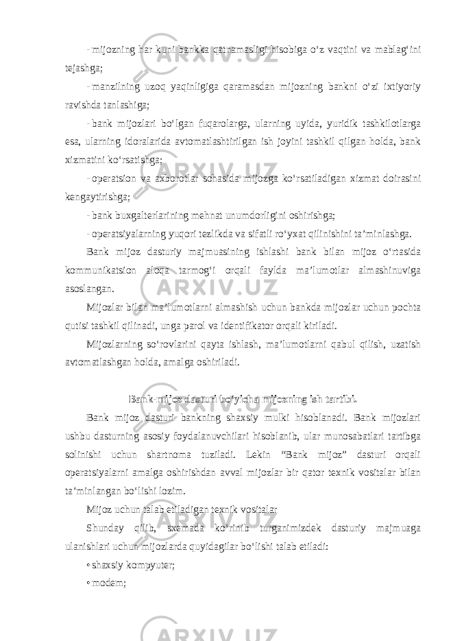 - mijozning har kuni bankka qatnamasligi hisobiga o‘z vaqtini va mablag‘ini tejashga; - manzilning uzoq yaqinligiga qaramasdan mijozning bankni o‘zi ixtiyoriy ravishda tanlashiga; - bank mijozlari bo‘lgan fuqarolarga, ularning uyida, yuridik tashkilotlarga esa, ularning idoralarida avtomatlashtirilgan ish joyini tashkil qilgan holda, bank xizmatini ko‘rsatishga; - operatsion va axborotlar sohasida mijozga ko‘rsatiladigan xizmat doirasini kengaytirishga; - bank buxgalterlarining mehnat unumdorligini oshirishga; - operatsiyalarning yuqori tezlikda va sifatli ro‘yxat qilinishini ta’minlashga. Bank mijoz dasturiy majmuasining ishlashi bank bilan mijoz o‘rtasida kommunikatsion aloqa tarmog‘i orqali faylda ma’lumotlar almashinuviga asoslangan. Mijozlar bilan ma’lumotlarni almashish uchun bankda mijozlar uchun pochta qutisi tashkil qilinadi, unga parol va identifikator orqali kiriladi. Mijozlarning so‘rovlarini qayta ishlash, ma’lumotlarni qabul qilish, uzatish avtomatlashgan holda, amalga oshiriladi. Bank-mijoz dasturi bo‘yicha mijozning ish tartibi. Bank mijoz dasturi bankning shaxsiy mulki hisoblanadi. Bank mijozlari ushbu dasturning asosiy foydalanuvchilari hisoblanib, ular munosabatlari tartibga solinishi uchun shartnoma tuziladi. Lekin “Bank mijoz” dasturi orqali operatsiyalarni amalga oshirishdan avval mijozlar bir qator texnik vositalar bilan ta’minlangan bo‘lishi lozim. Mijoz uchun talab etiladigan texnik vositalar Shunday qilib, sxemada ko‘rinib turganimizdek dasturiy majmuaga ulanishlari uchun mijozlarda quyidagilar bo‘lishi talab etiladi: • shaxsiy kompyuter; • modem; 