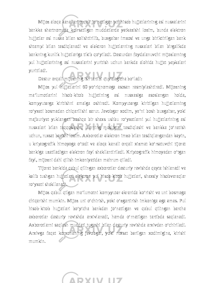 Mijoz aloqa kanallari orqali jo‘natilgan pul hisob hujjatlarining asl nusxalarini bankka shartnomada ko‘rsatilgan muddatlarda yetkazishi lozim, bunda elektron hujjatlar asl nusxa bilan solishtirilib, buxgalter imzosi va unga biriktirilgan bank shtampi bilan tasdiqlanadi va elektron hujjatlarning nusxalari bilan birgalikda bankning kunlik hujjatlariga tikib qo‘yiladi. Dasturdan foydalanuvchi mijozlarning pul hujjatlarining asl nusxalarini yuritish uchun bankda alohida hujjat papkalari yuritiladi. Dastur orqali mijozning ish tartibi quyidagicha bo‘ladi: Mijoz pul hujjatlarini 60-yo‘riqnomaga asosan rasmiylashtiradi. Mijozning ma’lumotlarini hisob-kitob hujjatining asl nusxasiga asoslangan holda, kompyuterga kiritishni amalga oshiradi. Kompyuterga kiritilgan hujjatlarning ro‘yxati bosmadan chiqarilishi zarur. Javobgar xodim, ya’ni bosh buxgalter, yoki majburiyat yuklangan boshqa bir shaxs ushbu ro‘yxatlarni pul hujjatlarining asl nusxalari bilan taqqoslashi, ularning mosligini tasdiqlashi va bankka jo‘natish uchun, ruxsat berishi lozim. Axborotlar elektron imzo bilan tasdiqlangandan keyin, u kriptografik himoyaga o‘tadi va aloqa kanali orqali xizmat ko‘rsatuvchi tijorat bankiga uzatiladigan elektron fayl shakllantiriladi. Kriptografik himoyadan o‘tgan fayl, mijozni dahl qilish imkoniyatidan mahrum qiladi. Tijorat bankida qabul qilingan axborotlar dasturiy ravishda qayta ishlanadi va kelib tushgan hujjatlar, elektron pul hisob-kitob hujjatlari, shaxsiy hisobvaraqlar ro‘yxati shakllanadi. Mijoz qabul qilgan ma’lumotni kompyuter ekranida ko‘rishi va uni bosmaga chiqarishi mumkin. Mijoz uni o‘chirish, yoki o‘zgartirish imkoniga ega emas. Pul hisob-kitob hujjatlari bo‘yicha bankdan jo‘natilgan va qabul qilingan barcha axborotlar dasturiy ravishda arxivlanadi, hamda o‘rnatilgan tartibda saqlanadi. Axborotlarni saqlash muddati tugashi bilan dasturiy ravishda arxivdan o‘chiriladi. Arxivga faqat korxonaning javobgar, yoki ruxsat berilgan xodimigina, kirishi mumkin. 