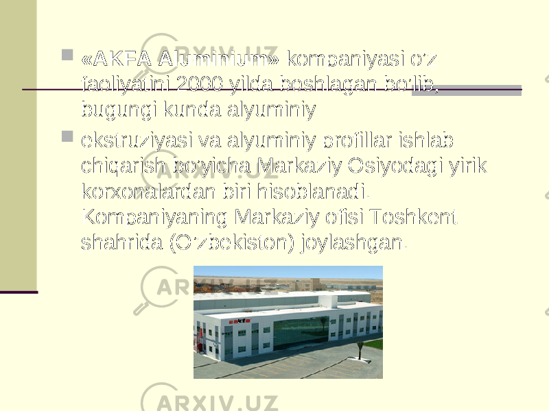  «AKFA Aluminium» kompaniyasi o’z faoliyatini 2000 yilda boshlagan bo’lib, bugungi kunda alyuminiy  ekstruziyasi va alyuminiy profillar ishlab chiqarish bo’yicha Markaziy Osiyodagi yirik korxonalardan biri hisoblanadi. Kompaniyaning Markaziy ofisi Toshkent shahrida (O’zbekiston) joylashgan. 