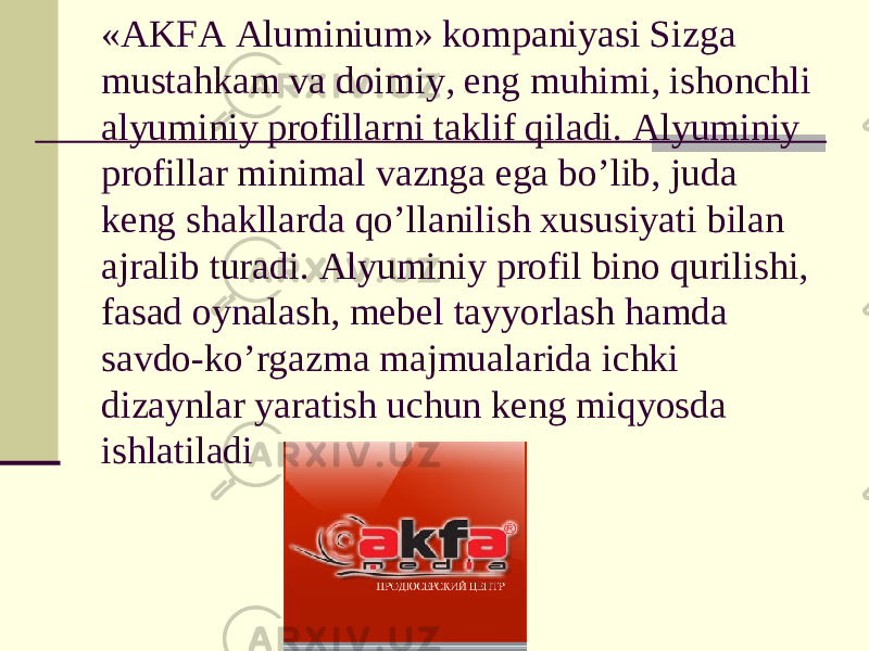 «AKFA Aluminium» kompaniyasi Sizga mustahkam va doimiy, eng muhimi, ishonchli alyuminiy profillarni taklif qiladi. Alyuminiy profillar minimal vaznga ega bo’lib, juda keng shakllarda qo’llanilish xususiyati bilan ajralib turadi. Alyuminiy profil bino qurilishi, fasad oynalash, mebel tayyorlash hamda savdo-ko’rgazma majmualarida ichki dizaynlar yaratish uchun keng miqyosda ishlatiladi 