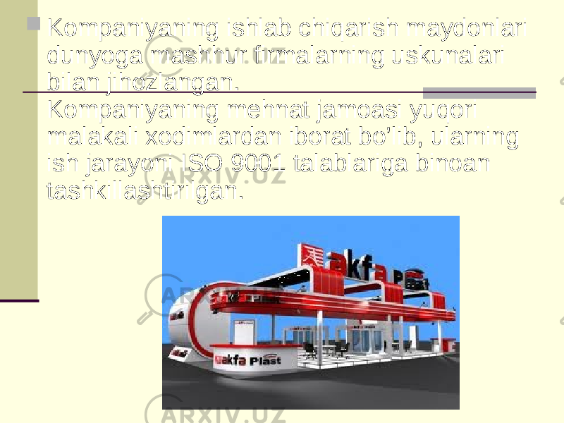  Kompaniyaning ishlab chiqarish maydonlari dunyoga mashhur firmalarning uskunalari bilan jihozlangan. Kompaniyaning mehnat jamoasi yuqori malakali xodimlardan iborat bo’lib, ularning ish jarayoni ISO 9001 talablariga binoan tashkillashtirilgan. 