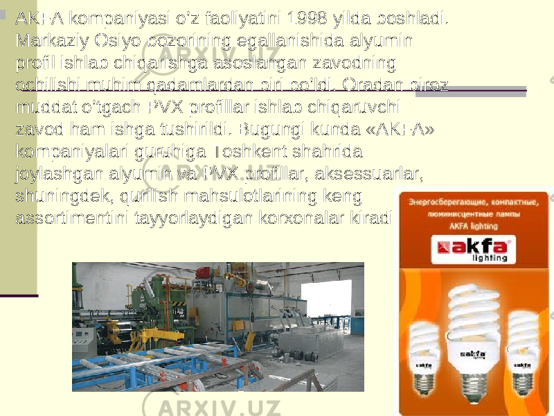   AKFA kompaniyasi o’z faoliyatini 1998 yilda boshladi. Markaziy Osiyo bozorining egallanishida alyumin profil ishlab chiqarishga asoslangan zavodning ochilishi muhim qadamlardan biri bo’ldi. Oradan biroz muddat o’tgach PVX profillar ishlab chiqaruvchi zavod ham ishga tushirildi. Bugungi kunda «AKFA» kompaniyalari guruhiga Toshkent shahrida joylashgan alyumin va PVX profillar, aksessuarlar, shuningdek, qurilish mahsulotlarining keng assortimentini tayyorlaydigan korxonalar kiradi. 