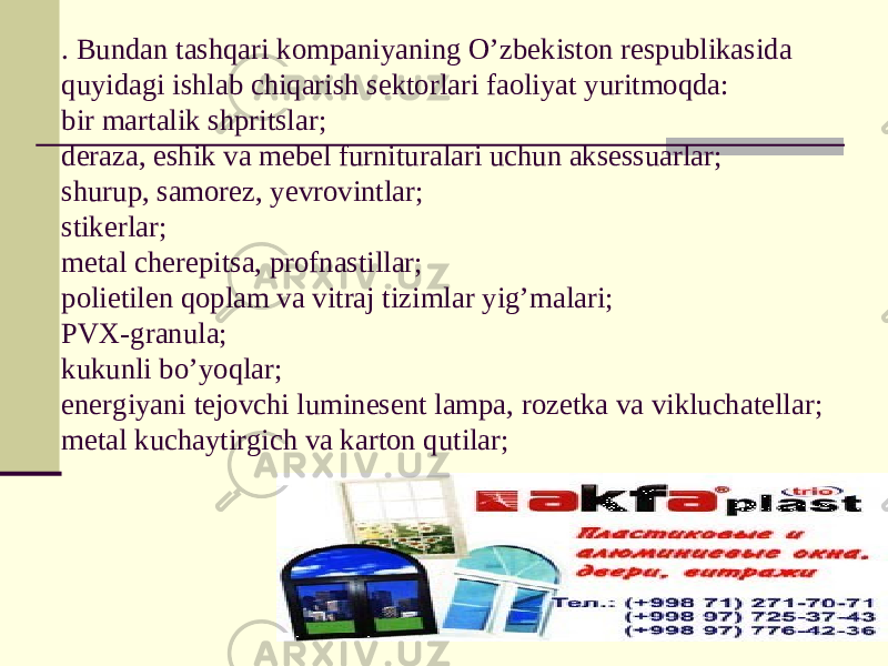 . Bundan tashqari kompaniyaning O’zbekiston respublikasida quyidagi ishlab chiqarish sektorlari faoliyat yuritmoqda: bir martalik shpritslar; deraza, eshik va mebel furnituralari uchun aksessuarlar; shurup, samorez, yevrovintlar; stikerlar; metal cherepitsa, profnastillar; polietilen qoplam va vitraj tizimlar yig’malari; PVX-granula; kukunli bo’yoqlar; energiyani tejovchi luminesent lampa, rozetka va vikluchatellar; metal kuchaytirgich va karton qutilar; 