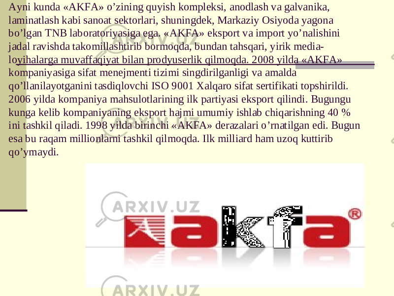 Ayni kunda «AKFA» o’zining quyish kompleksi, anodlash va galvanika, laminatlash kabi sanoat sektorlari, shuningdek, Markaziy Osiyoda yagona bo’lgan TNB laboratoriyasiga ega. «AKFA» eksport va import yo’nalishini jadal ravishda takomillashtirib bormoqda, bundan tahsqari, yirik media- loyihalarga muvaffaqiyat bilan prodyuserlik qilmoqda. 2008 yilda «AKFA» kompaniyasiga sifat menejmenti tizimi singdirilganligi va amalda qo’llanilayotganini tasdiqlovchi ISO 9001 Xalqaro sifat sertifikati topshirildi. 2006 yilda kompaniya mahsulotlarining ilk partiyasi eksport qilindi. Bugungu kunga kelib kompaniyaning eksport hajmi umumiy ishlab chiqarishning 40 % ini tashkil qiladi. 1998 yilda birinchi «AKFA» derazalari o’rnatilgan edi. Bugun esa bu raqam millionlarni tashkil qilmoqda. Ilk milliard ham uzoq kuttirib qo’ymaydi. 