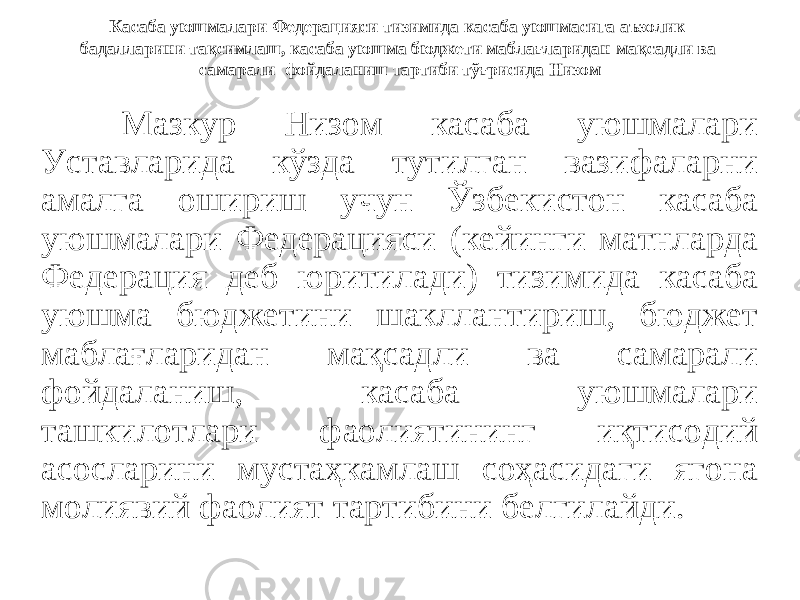 Касаба уюшмалари Федерацияси тизимида касаба уюшмасига аъзолик бадалларини тақсимлаш, касаба уюшма бюджети маблағларидан мақсадли ва самарали фойдаланиш тартиби тўғрисида Низом Мазкур Низом касаба уюшмалари Уставларида кўзда тутилган вазифаларни амалга ошириш учун Ўзбекистон касаба уюшмалари Федерацияси (кейинги матнларда Федерация деб юритилади) тизимида касаба уюшма бюджетини шакллантириш, бюджет маблағларидан мақсадли ва самарали фойдаланиш, касаба уюшмалари ташкилотлари фаолиятининг иқтисодий асосларини мустаҳкамлаш соҳасидаги ягона молиявий фаолият тартибини белгилайди. 