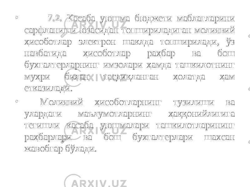 • 7.2. Касаба уюшма бюджети маблағларини сарфланиши юзасидан топшириладиган молиявий ҳисоботлар электрон шаклда топширилади, ўз навбатида ҳисоботлар раҳбар ва бош бухгалтерларнинг имзолари ҳамда ташкилотнинг муҳри билан тасдиқланган ҳолатда ҳам етказилади. • Молиявий ҳисоботларнинг тузилиши ва улардаги маълумотларнинг ҳаққонийлигига тегишли касаба уюшмалари ташкилотларининг раҳбарлари ва бош бухгалтерлари шахсан жавобгар бўлади. 