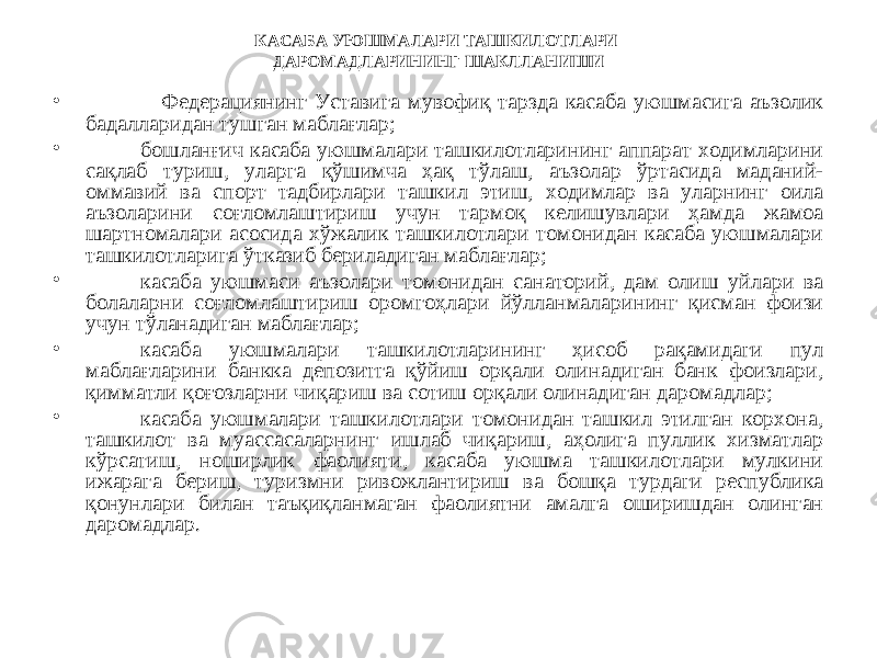 КАСАБА УЮШМАЛАРИ ТАШКИЛОТЛАРИ ДАРОМАДЛАРИНИНГ ШАКЛЛАНИШИ • Федерациянинг Уставига мувофиқ тарзда касаба уюшмасига аъзолик бадалларидан тушган маблағлар; • бошланғич касаба уюшмалари ташкилотларининг аппарат ходимларини сақлаб туриш, уларга қўшимча ҳақ тўлаш, аъзолар ўртасида маданий- оммавий ва спорт тадбирлари ташкил этиш, ходимлар ва уларнинг оила аъзоларини соғломлаштириш учун тармоқ келишувлари ҳамда жамоа шартномалари асосида хўжалик ташкилотлари томонидан касаба уюшмалари ташкилотларига ўтказиб бериладиган маблағлар; • касаба уюшмаси аъзолари томонидан санаторий, дам олиш уйлари ва болаларни соғломлаштириш оромгоҳлари йўлланмаларининг қисман фоизи учун тўланадиган маблағлар; • касаба уюшмалари ташкилотларининг ҳисоб рақамидаги пул маблағларини банкка депозитга қўйиш орқали олинадиган банк фоизлари, қимматли қоғозларни чиқариш ва сотиш орқали олинадиган даромадлар; • касаба уюшмалари ташкилотлари томонидан ташкил этилган корхона, ташкилот ва муассасаларнинг ишлаб чиқариш, аҳолига пуллик хизматлар кўрсатиш, ноширлик фаолияти, касаба уюшма ташкилотлари мулкини ижарага бериш, туризмни ривожлантириш ва бошқа турдаги республика қонунлари билан таъқиқланмаган фаолиятни амалга оширишдан олинган даромадлар. 