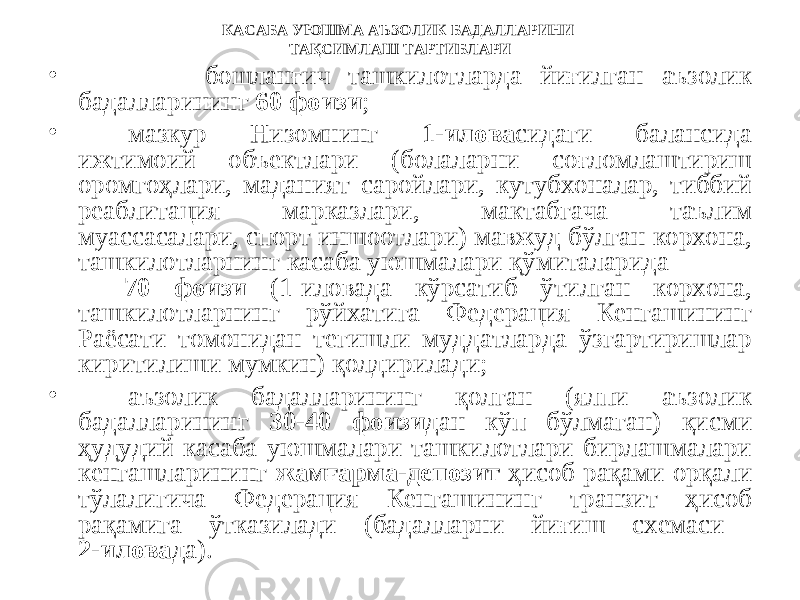 КАСАБА УЮШМА АЪЗОЛИК БАДАЛЛАРИНИ ТАҚСИМЛАШ ТАРТИБЛАРИ • бошланғич ташкилотларда йиғилган аъзолик бадалларининг 60 фоизи ; • мазкур Низомнинг 1-илова сидаги балансида ижтимоий объектлари (болаларни соғломлаштириш оромгоҳлари, маданият саройлари, кутубхоналар, тиббий реаблитация марказлари, мактабгача таълим муассасалари, спорт иншоотлари) мавжуд бўлган корхона, ташкилотларнинг касаба уюшмалари қўмиталарида 70 фоизи (1-иловада кўрсатиб ўтилган корхона, ташкилотларнинг рўйхатига Федерация Кенгашининг Раёсати томонидан тегишли муддатларда ўзгартиришлар киритилиши мумкин) қолдирилади; • аъзолик бадалларининг қолган (ялпи аъзолик бадалларининг 30-40 фоизи дан кўп бўлмаган) қисми ҳудудий касаба уюшмалари ташкилотлари бирлашмалари кенгашларининг жамғарма-депозит ҳисоб рақами орқали тўлалигича Федерация Кенгашининг транзит ҳисоб рақамига ўтказилади (бадалларни йиғиш схемаси 2-илова да). 