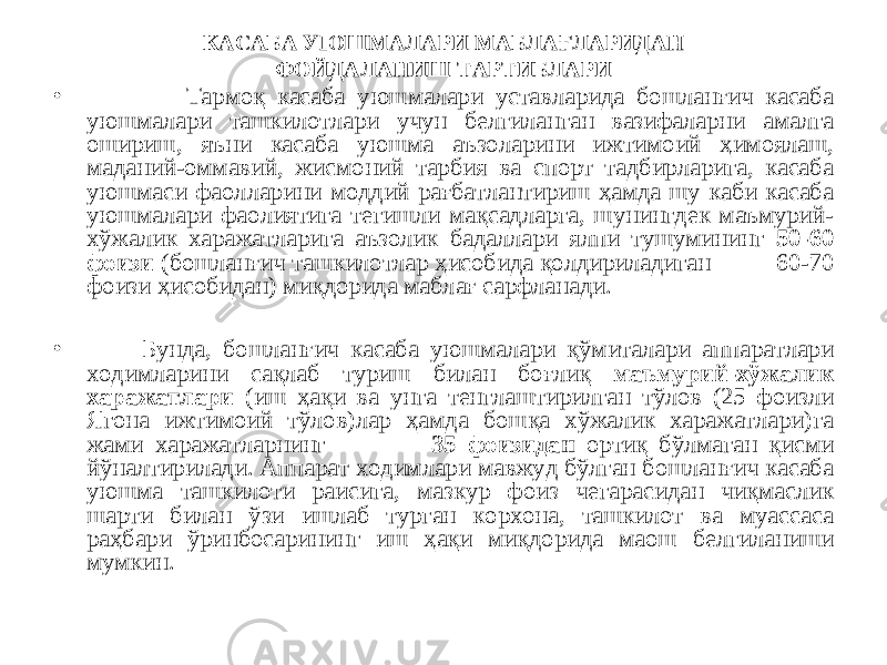 КАСАБА УЮШМАЛАРИ МАБЛАҒЛАРИДАН ФОЙДАЛАНИШ ТАРТИБЛАРИ • Тармоқ касаба уюшмалари уставларида бошланғич касаба уюшмалари ташкилотлари учун белгиланган вазифаларни амалга ошириш, яъни касаба уюшма аъзоларини ижтимоий ҳимоялаш, маданий-оммавий, жисмоний тарбия ва спорт тадбирларига, касаба уюшмаси фаолларини моддий рағбатлантириш ҳамда шу каби касаба уюшмалари фаолиятига тегишли мақсадларга, шунингдек маъмурий- хўжалик харажатларига аъзолик бадаллари ялпи тушумининг 50-60 фоизи (бошланғич ташкилотлар ҳисобида қолдириладиган 60-70 фоизи ҳисобидан) миқдорида маблағ сарфланади. • Бунда, бошланғич касаба уюшмалари қўмиталари аппаратлари ходимларини сақлаб туриш билан боғлиқ маъмурий-хўжалик харажатлари (иш ҳақи ва унга тенглаштирилган тўлов (25 фоизли Ягона ижтимоий тўлов)лар ҳамда бошқа хўжалик харажатлари)га жами харажатларнинг 35 фоизидан ортиқ бўлмаган қисми йўналтирилади. Аппарат ходимлари мавжуд бўлган бошланғич касаба уюшма ташкилоти раисига, мазкур фоиз чегарасидан чиқмаслик шарти билан ўзи ишлаб турган корхона, ташкилот ва муассаса раҳбари ўринбосарининг иш ҳақи миқдорида маош белгиланиши мумкин. 