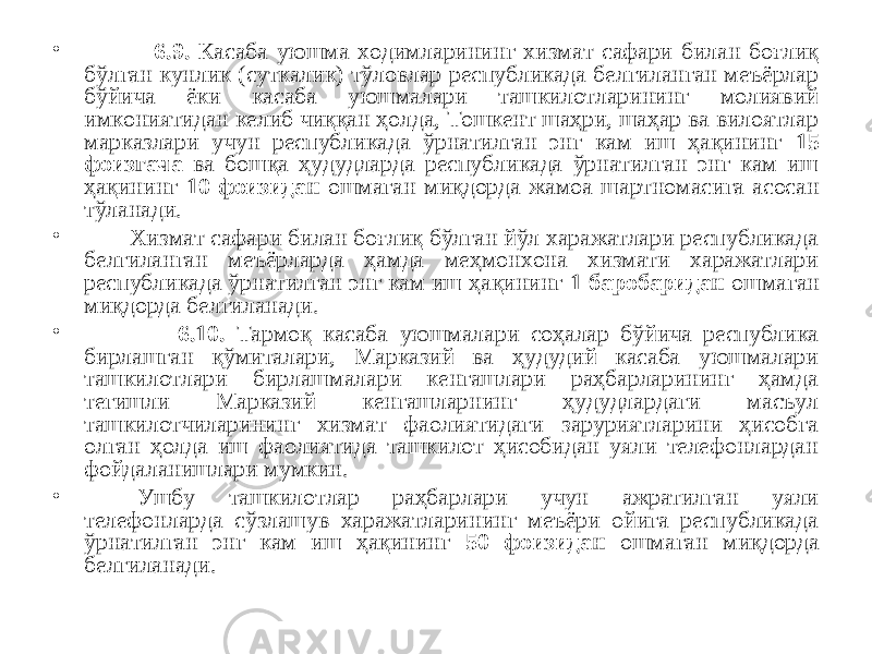 • 6.9. Касаба уюшма ходимларининг хизмат сафари билан боғлиқ бўлган кунлик (суткалик) тўловлар республикада белгиланган меъёрлар бўйича ёки касаба уюшмалари ташкилотларининг молиявий имкониятидан келиб чиққан ҳолда, Тошкент шаҳри, шаҳар ва вилоятлар марказлари учун республикада ўрнатилган энг кам иш ҳақининг 15 фоизгача ва бошқа ҳудудларда республикада ўрнатилган энг кам иш ҳақининг 10 фоизидан ошмаган миқдорда жамоа шартномасига асосан тўланади. • Хизмат сафари билан боғлиқ бўлган йўл харажатлари республикада белгиланган меъёрларда ҳамда меҳмонхона хизмати харажатлари республикада ўрнатилган энг кам иш ҳақининг 1 баробаридан ошмаган миқдорда белгиланади. • 6.10. Тармоқ касаба уюшмалари соҳалар бўйича республика бирлашган қўмиталари, Марказий ва ҳудудий касаба уюшмалари ташкилотлари бирлашмалари кенгашлари раҳбарларининг ҳамда тегишли Марказий кенгашларнинг ҳудудлардаги масъул ташкилотчиларининг хизмат фаолиятидаги заруриятларини ҳисобга олган ҳолда иш фаолиятида ташкилот ҳисобидан уяли телефонлардан фойдаланишлари мумкин. • Ушбу ташкилотлар раҳбарлари учун ажратилган уяли телефонларда сўзлашув харажатларининг меъёри ойига республикада ўрнатилган энг кам иш ҳақининг 50 фоизидан ошмаган миқдорда белгиланади. 