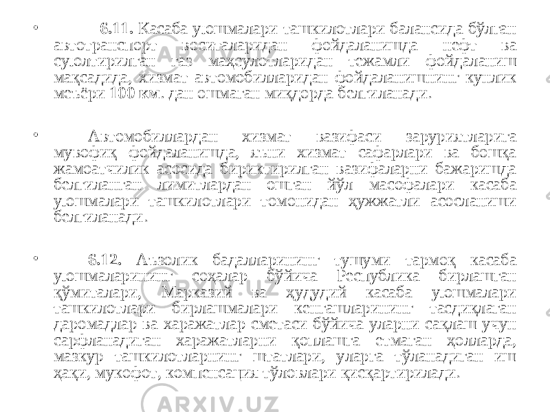 • 6.11. Касаба уюшмалари ташкилотлари балансида бўлган автотранспорт воситаларидан фойдаланишда нефт ва суюлтирилган газ маҳсулотларидан тежамли фойдаланиш мақсадида, хизмат автомобилларидан фойдаланишнинг кунлик меъёри 100 км . дан ошмаган миқдорда белгиланади. • Автомобиллардан хизмат вазифаси заруриятларига мувофиқ фойдаланишда, яъни хизмат сафарлари ва бошқа жамоатчилик асосида бириктирилган вазифаларни бажаришда белгиланган лимитлардан ошган йўл масофалари касаба уюшмалари ташкилотлари томонидан ҳужжатли асосланиши белгиланади. • 6.12. Аъзолик бадалларининг тушуми тармоқ касаба уюшмаларининг соҳалар бўйича Республика бирлашган қўмиталари, Марказий ва ҳудудий касаба уюшмалари ташкилотлари бирлашмалари кенгашларининг тасдиқлаган даромадлар ва харажатлар сметаси бўйича уларни сақлаш учун сарфланадиган харажатларни қоплашга етмаган ҳолларда, мазкур ташкилотларнинг штатлари, уларга тўланадиган иш ҳақи, мукофот, компенсация тўловлари қисқартирилади. 