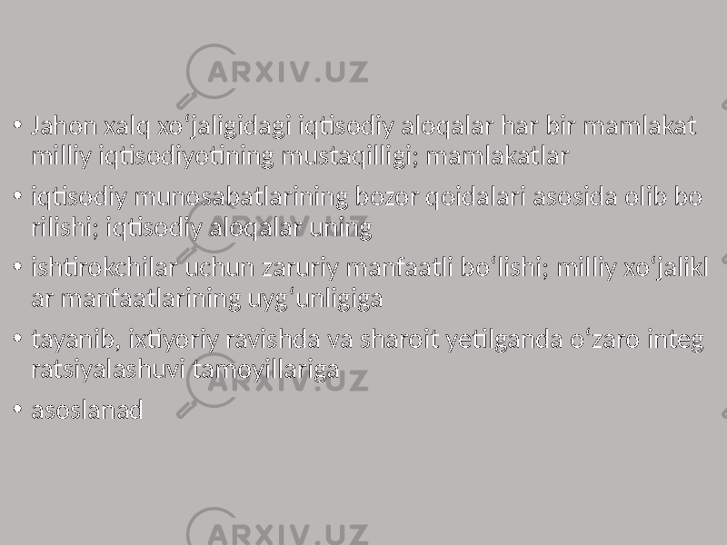 • Jahon xalq xo‘jaligidagi iqtisodiy aloqalar har bir mamlakat milliy iqtisodiyotining mustaqilligi; mamlakatlar • iqtisodiy munosabatlarining bozor qoidalari asosida olib bo rilishi; iqtisodiy aloqalar uning • ishtirokchilar uchun zaruriy manfaatli boʻlishi; milliy xoʻjalikl ar manfaatlarining uygʻunligiga • tayanib, ixtiyoriy ravishda va sharoit yetilganda oʻzaro integ ratsiyalashuvi tamoyillariga • asoslanad 