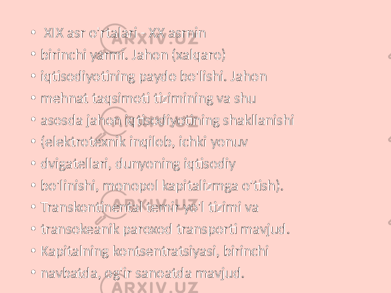 • XIX asr o&#39;rtalari - XX asrnin • birinchi yarmi. Jahon (xalqaro) • iqtisodiyotining paydo bo&#39;lishi. Jahon • mehnat taqsimoti tizimining va shu • asosda jahon iqtisodiyotining shakllanishi • (elektrotexnik inqilob, ichki yonuv • dvigatellari, dunyoning iqtisodiy • bo&#39;linishi, monopol kapitalizmga o&#39;tish). • Transkontinental temir yo&#39;l tizimi va • transokeanik paroxod transporti mavjud. • Kapitalning kontsentratsiyasi, birinchi • navbatda, og&#39;ir sanoatda mavjud. 