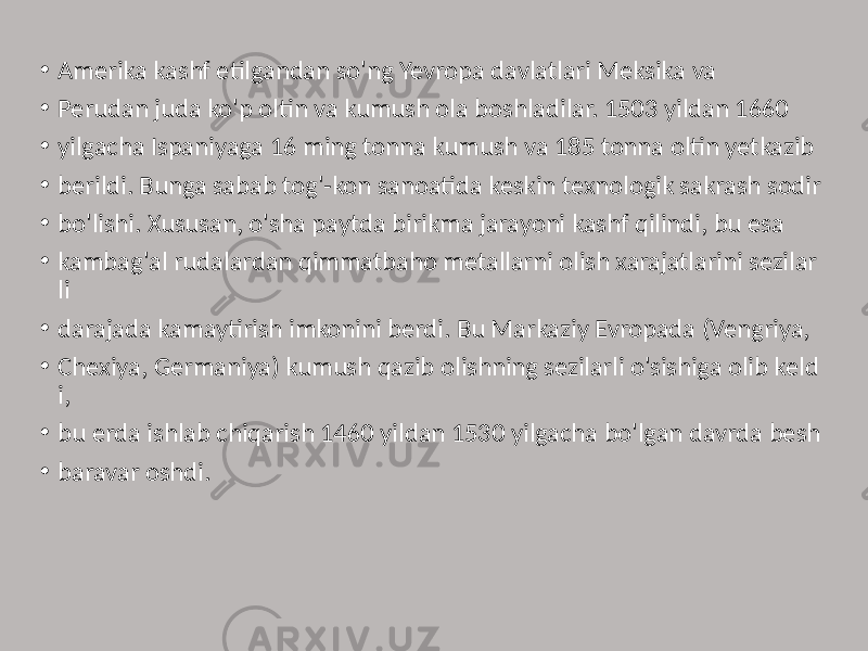 • Amerika kashf etilgandan so&#39;ng Yevropa davlatlari Meksika va • Perudan juda ko&#39;p oltin va kumush ola boshladilar. 1503 yildan 1660 • yilgacha Ispaniyaga 16 ming tonna kumush va 185 tonna oltin yetkazib • berildi. Bunga sabab tog&#39;-kon sanoatida keskin texnologik sakrash sodir • bo&#39;lishi. Xususan, o&#39;sha paytda birikma jarayoni kashf qilindi, bu esa • kambag&#39;al rudalardan qimmatbaho metallarni olish xarajatlarini sezilar li • darajada kamaytirish imkonini berdi. Bu Markaziy Evropada (Vengriya, • Chexiya, Germaniya) kumush qazib olishning sezilarli o&#39;sishiga olib keld i, • bu erda ishlab chiqarish 1460 yildan 1530 yilgacha bo&#39;lgan davrda besh • baravar oshdi. 