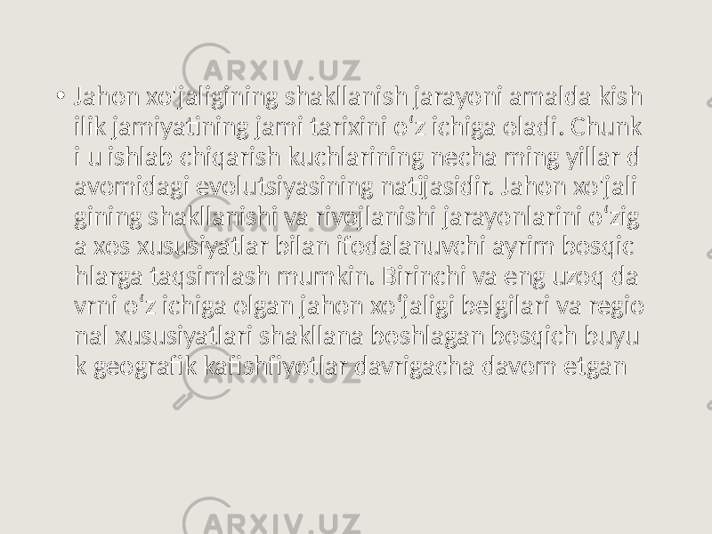 • Jahon xo&#39;jaligining shakllanish jarayoni amalda kish ilik jamiyatining jami tarixini o‘z ichiga oladi. Chunk i u ishlab chiqarish kuchlarining necha ming yillar d avomidagi evolutsiyasining natijasidir. Jahon xo&#39;jali gining shakllanishi va rivojlanishi jarayonlarini o‘zig a xos xususiyatlar bilan ifodalanuvchi ayrim bosqic hlarga taqsimlash mumkin. Birinchi va eng uzoq da vrni o‘z ichiga olgan jahon xo‘jaligi belgilari va regio nal xususiyatlari shakllana boshlagan bosqich buyu k geografik kafishfiyotlar davrigacha davom etgan 