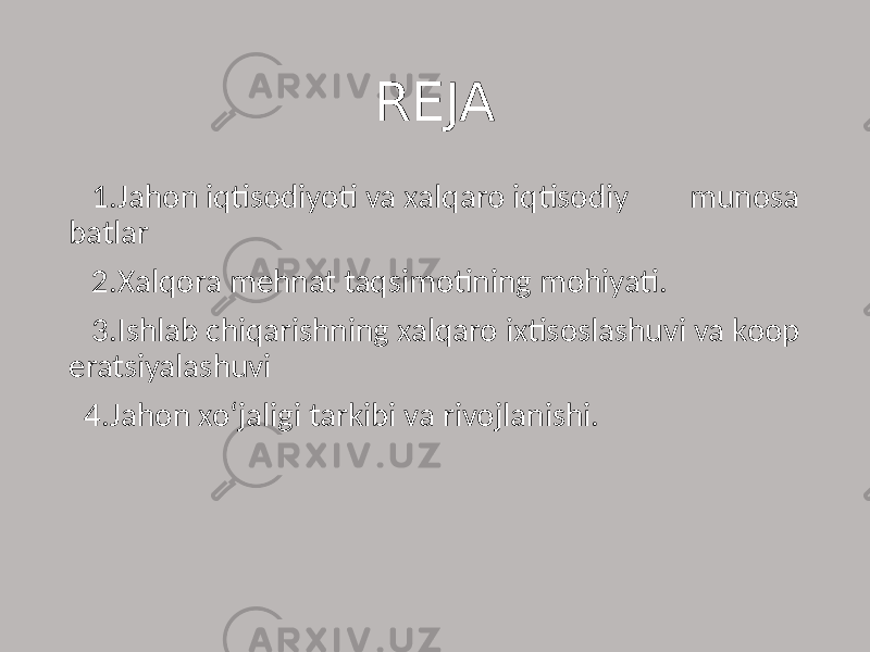  REJA 1.Jahon iqtisodiyoti va xalqaro iqtisodiy munosa batlar 2.Xalqora mehnat taqsimotining mohiyati. 3.Ishlab chiqarishning xalqaro ixtisoslashuvi va koop eratsiyalashuvi 4.Jahon xo‘jaligi tarkibi va rivojlanishi. 