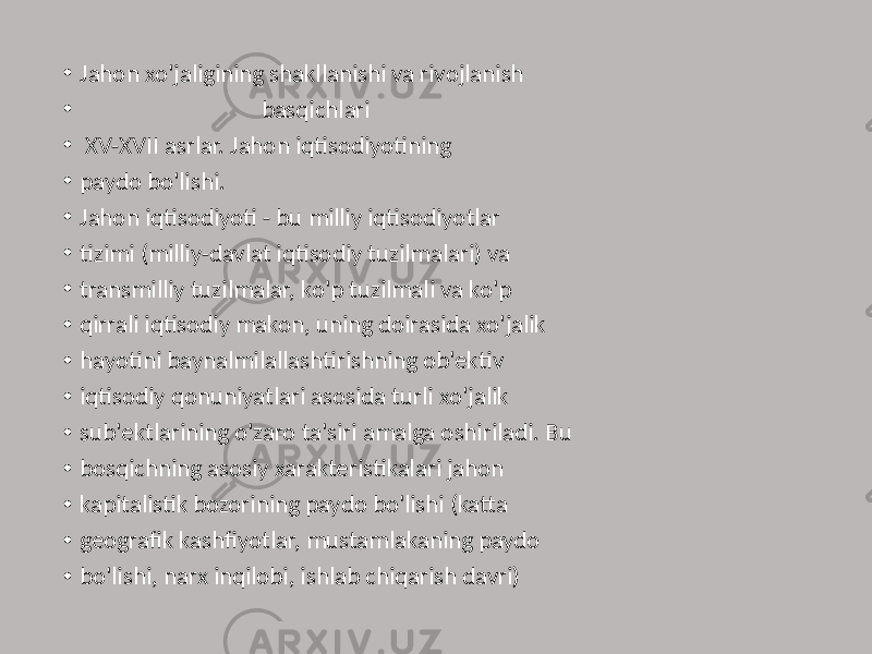 • Jahon xo&#39;jaligining shakllanishi va rivojlanish • basqichlari • XV-XVII asrlar. Jahon iqtisodiyotining • paydo bo&#39;lishi. • Jahon iqtisodiyoti - bu milliy iqtisodiyotlar • tizimi (milliy-davlat iqtisodiy tuzilmalari) va • transmilliy tuzilmalar, ko&#39;p tuzilmali va ko&#39;p • qirrali iqtisodiy makon, uning doirasida xo&#39;jalik • hayotini baynalmilallashtirishning ob&#39;ektiv • iqtisodiy qonuniyatlari asosida turli xo&#39;jalik • sub&#39;ektlarining o&#39;zaro ta&#39;siri amalga oshiriladi. Bu • bosqichning asosiy xarakteristikalari jahon • kapitalistik bozorining paydo bo&#39;lishi (katta • geografik kashfiyotlar, mustamlakaning paydo • bo&#39;lishi, narx inqilobi, ishlab chiqarish davri) 