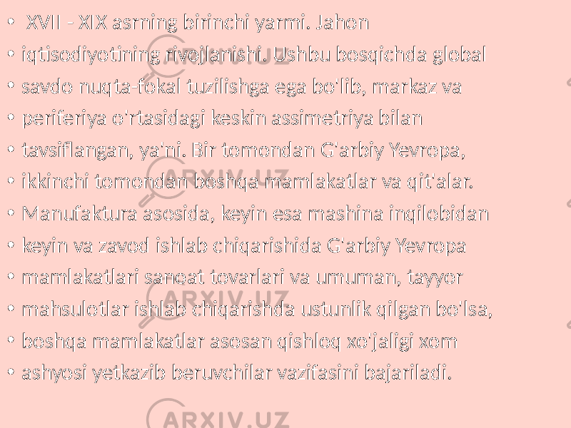 • XVII - XIX asrning birinchi yarmi. Jahon • iqtisodiyotining rivojlanishi. Ushbu bosqichda global • savdo nuqta-fokal tuzilishga ega bo&#39;lib, markaz va • periferiya o&#39;rtasidagi keskin assimetriya bilan • tavsiflangan, ya&#39;ni. Bir tomondan G&#39;arbiy Yevropa, • ikkinchi tomondan boshqa mamlakatlar va qit&#39;alar. • Manufaktura asosida, keyin esa mashina inqilobidan • keyin va zavod ishlab chiqarishida G&#39;arbiy Yevropa • mamlakatlari sanoat tovarlari va umuman, tayyor • mahsulotlar ishlab chiqarishda ustunlik qilgan bo&#39;lsa, • boshqa mamlakatlar asosan qishloq xo&#39;jaligi xom • ashyosi yetkazib beruvchilar vazifasini bajariladi. 