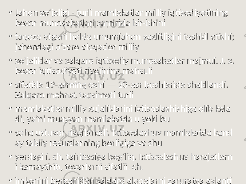 • Jahon xoʻjaligi - turli mamlakatlar milliy iqtisodiyotining bozor munosabatlari zamirida bir-birini • taqozo etgani holda umumjahon yaxlitligini tashkil etishi; jahondagi oʻzaro aloqador milliy • xo’jaliklar va xalqaro iqtisodiy munosabatlar majmui. J. x. bozor iqtisodiyoti rivojining mahsuli • sifatida 19-asrning oxiri — 20-asr boshlarida shakllandi. Xalqaro mehnat taqsimoti turli • mamlakatlar milliy xujaliklarini ixtisoslashishiga olib kela di, yaʼni muayyan mamlakatda u yoki bu • soha ustuvor rivojlanadi. Ixtisoslashuv mamlakatda kand ay tabiiy resurslarning borligiga va shu • yerdagi i. ch. tajribasiga bogʻliq. Ixtisoslashuv harajatlarn i kamaytirib, tovarlarni sifatlii. ch. • imkonini berganidan xalqaro aloqalarni zaruratga aylanti radi. 