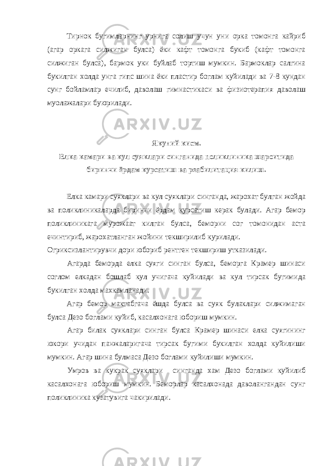 Тирнок бугимларнинг урнига солиш учун уни орка томонга кайриб (агар оркага силжиган булса) ёки кафт томонга букиб (кафт томонга силжиган булса), бармок уки буйлаб тортиш мумкин. Бармоклар салгина букилган холда унга гипс шина ёки пластир боглам куйилади ва 7-8 кундан сунг бойламлар ечилиб, даволаш гимнастикаси ва физиотерапия даволаш муолажалари буюрилади. Якуний кисм. Елка камари ва кул суяклари синганида поликлиника шароитида биринчи ёрдам курсатиш ва реабилитация килиш. Елка камари суяклари ва кул суяклари синганда, жарохат булган жойда ва поликлиникаларда биринчи ёрдам курсатиш керак булади. Агар бемор поликлиникага мурожаат килган булса, беморни сог томонидан аста ечинтириб, жарохатланган жойини текширилиб курилади. Огриксизлантирувчи дори юбориб рентген текшириш утказилади. Агарда беморда елка суяги синган булса, беморга Крамер шинаси соглом елкадан бошлаб кул учигача куйилади ва кул тирсак бугимида букилган холда махкамланади. Агар бемор мактабгача ёшда булса ва суяк булаклари силжимаган булса Дезо боглами куйиб, касалхонага юбориш мумкин. Агар билак суяклари синган булса Крамер шинаси елка суягининг юкори учидан панжаларигача тирсак бугими букилган холда куйилиши мумкин. Агар шина булмаса Дезо боглами куйилиши мумкин. Умров ва кукрак суяклари синганда хам Дезо боглами куйилиб касалхонага юбориш мумкин. Беморлар касалхонада даволангандан сунг поликлиника кузатувига чакирилади. 