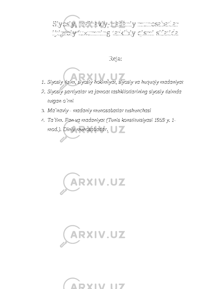 Siyosiy, ma`naviy-madaniy munosabatlar ijtimoiy tuzumning tarkibiy qismi sifatida Reja : 1. Siyosiy tizim, siyosiy hokimiyat, siyosiy va huquqiy madaniyat 2. Siyosiy partiyalar va jamoat tashkilotlarining siyosiy tizimda tutgan o`rni 3. Ma`naviy - madaniy munosabatlar tushunchasi 4. Ta`lim. Fan va madaniyat (Tunis konstitutsiyasi 1959 y. 1- mod.). Diniy munosabatlar. 